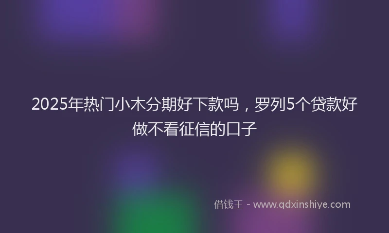 2025年热门小木分期好下款吗，罗列5个贷款好做不看征信的口子