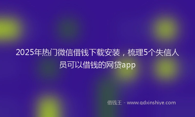 2025年热门微信借钱下载安装，梳理5个失信人员可以借钱的网贷app