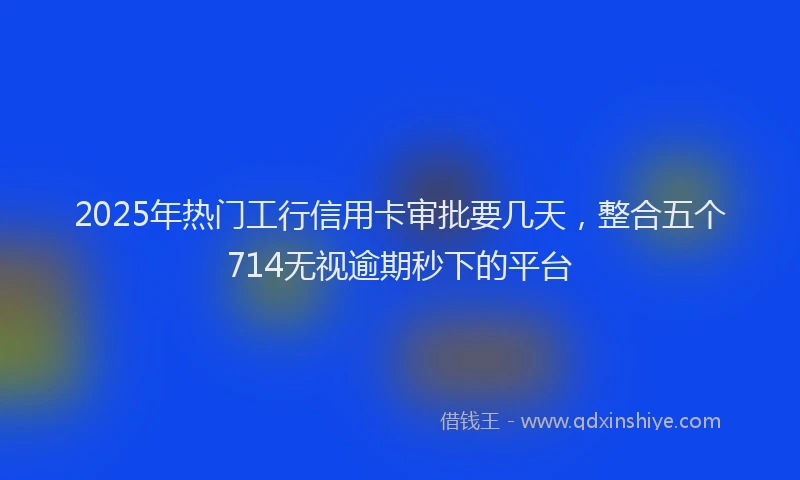 2025年热门工行信用卡审批要几天，整合五个714无视逾期秒下的平台