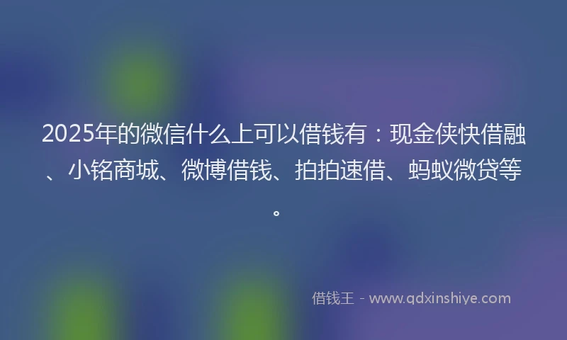2025年的微信什么上可以借钱有：现金侠快借融、小铭商城、微博借钱、拍拍速借、蚂蚁微贷等。