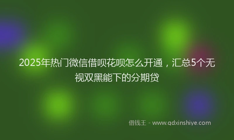 2025年热门微信借呗花呗怎么开通，汇总5个无视双黑能下的分期贷