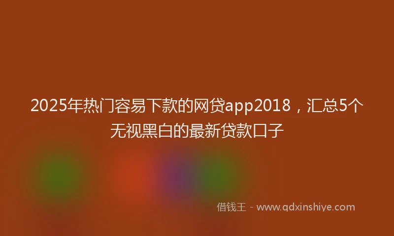 2025年热门容易下款的网贷app2018，汇总5个无视黑白的最新贷款口子