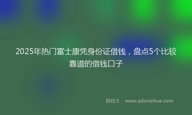 2025年热门富士康凭身份证借钱，盘点5个比较靠谱的借钱口子