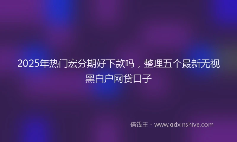 2025年热门宏分期好下款吗，整理五个最新无视黑白户网贷口子