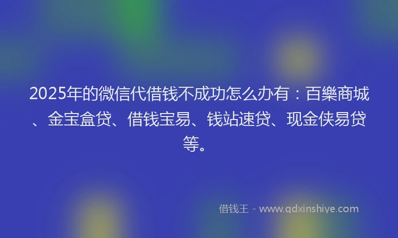 2025年的微信代借钱不成功怎么办有：百樂商城、金宝盒贷、借钱宝易、钱站速贷、现金侠易贷等。