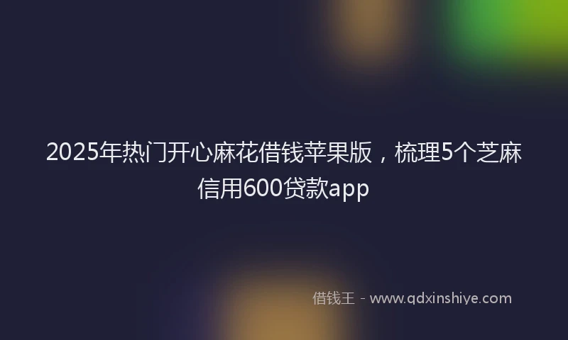 2025年热门开心麻花借钱苹果版，梳理5个芝麻信用600贷款app