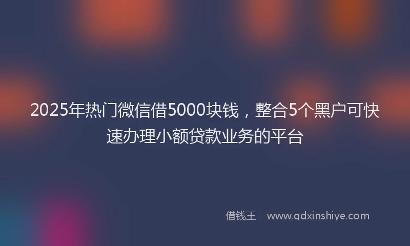 2025年热门微信借5000块钱，整合5个黑户可快速办理小额贷款业务的平台