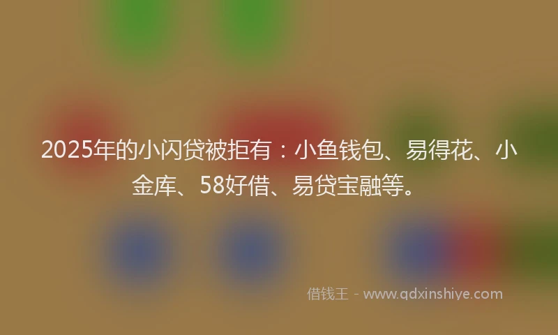 2025年的小闪贷被拒有：小鱼钱包、易得花、小金库、58好借、易贷宝融等。