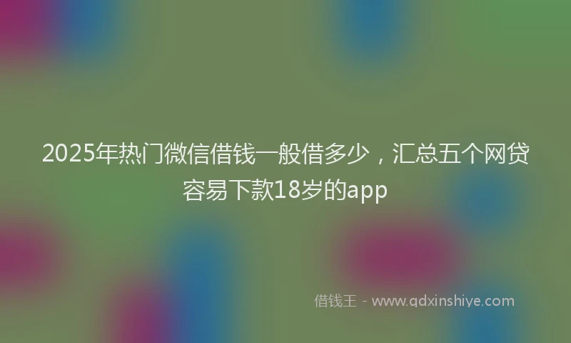 2025年热门微信借钱一般借多少，汇总五个网贷容易下款18岁的app