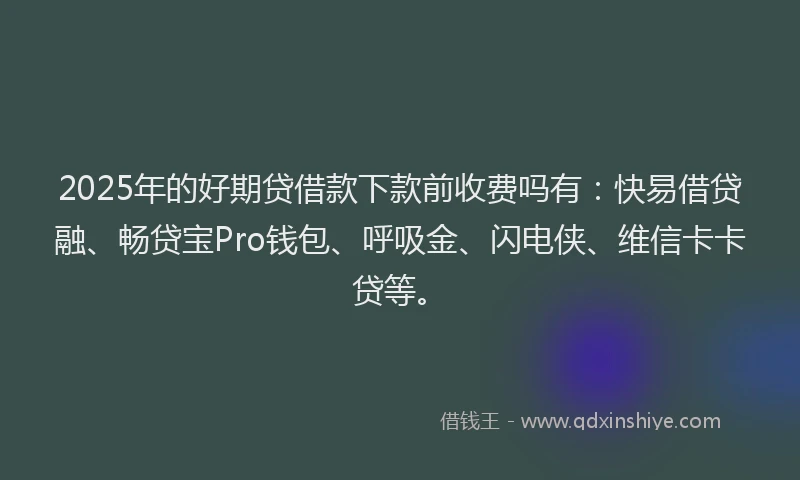 2025年的好期贷借款下款前收费吗有：快易借贷融、畅贷宝Pro钱包、呼吸金、闪电侠、维信卡卡贷等。