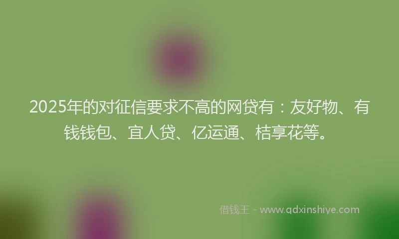 2025年的对征信要求不高的网贷有：友好物、有钱钱包、宜人贷、亿运通、桔享花等。