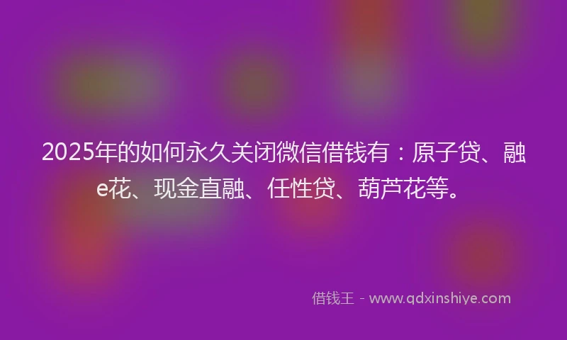 2025年的如何永久关闭微信借钱有：原子贷、融e花、现金直融、任性贷、葫芦花等。