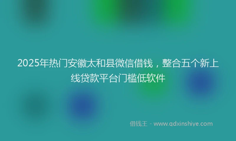 2025年热门安徽太和县微信借钱，整合五个新上线贷款平台门槛低软件