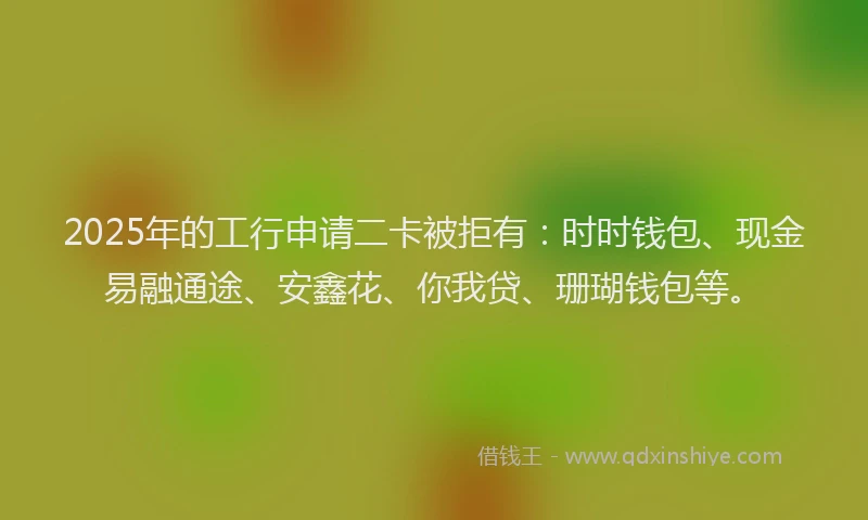 2025年的工行申请二卡被拒有：时时钱包、现金易融通途、安鑫花、你我贷、珊瑚钱包等。