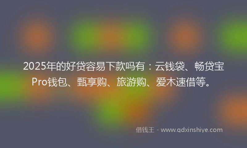 2025年的好贷容易下款吗有：云钱袋、畅贷宝Pro钱包、甄享购、旅游购、爱木速借等。