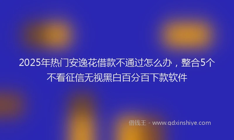 2025年热门安逸花借款不通过怎么办，整合5个不看征信无视黑白百分百下款软件