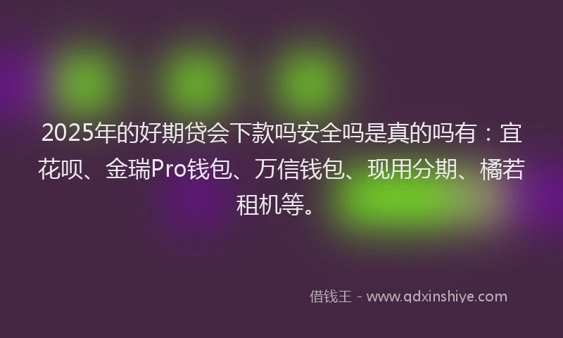 2025年的好期贷会下款吗安全吗是真的吗有：宜花呗、金瑞Pro钱包、万信钱包、现用分期、橘若租机等。