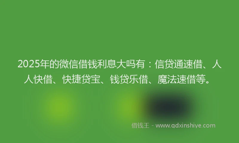 2025年的微信借钱利息大吗有：信贷通速借、人人快借、快捷贷宝、钱贷乐借、魔法速借等。