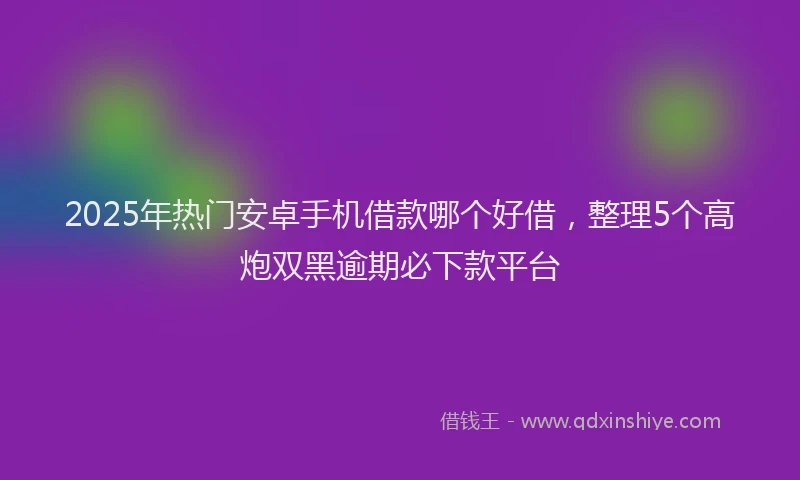 2025年热门安卓手机借款哪个好借，整理5个高炮双黑逾期必下款平台