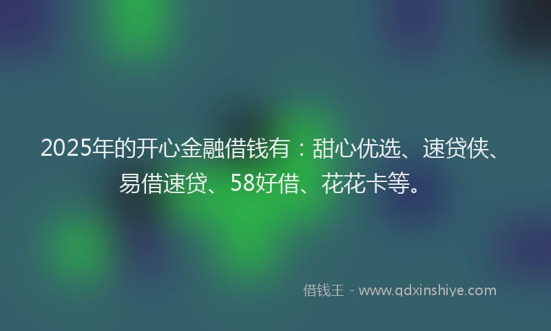2025年的开心金融借钱有：甜心优选、速贷侠、易借速贷、58好借、花花卡等。