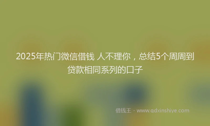 2025年热门微信借钱 人不理你，总结5个周周到贷款相同系列的口子
