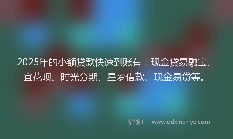 2025年的小额贷款快速到账有：现金贷易融宝、宜花呗、时光分期、星梦借款、现金易贷等。