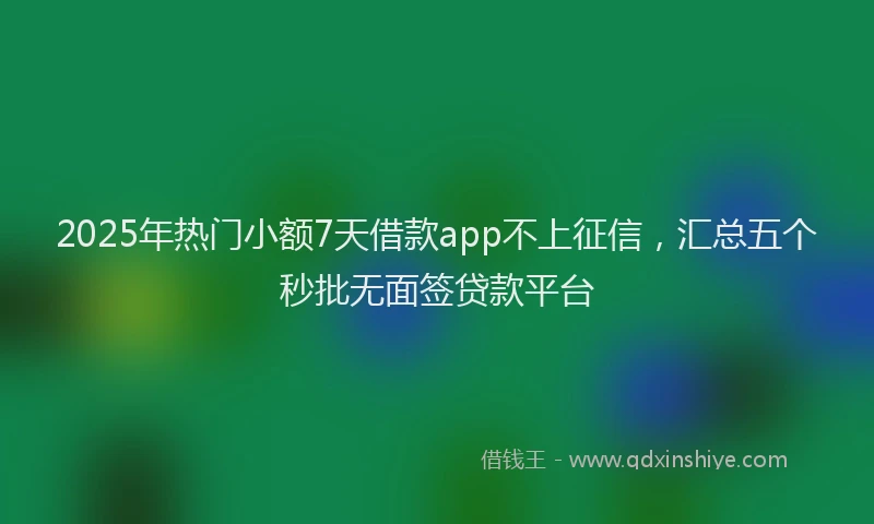 2025年热门小额7天借款app不上征信，汇总五个秒批无面签贷款平台