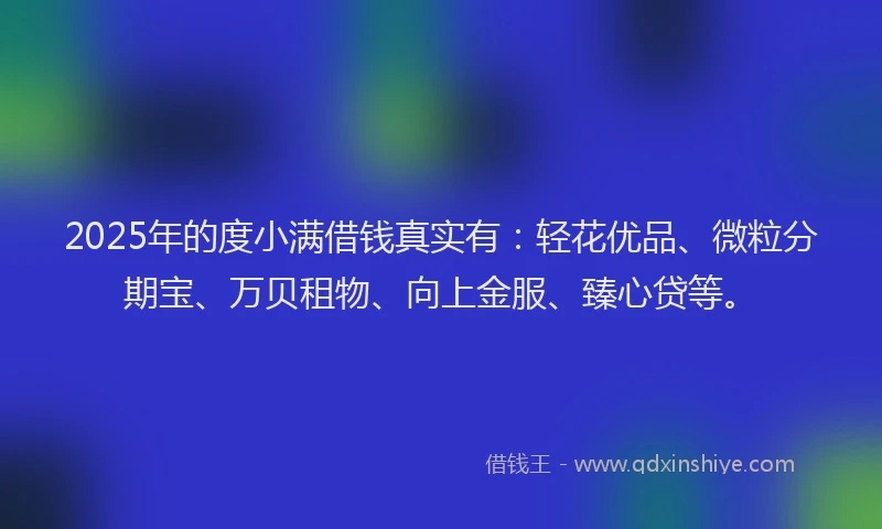 2025年的度小满借钱真实有：轻花优品、微粒分期宝、万贝租物、向上金服、臻心贷等。
