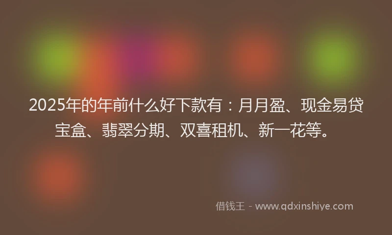 2025年的年前什么好下款有：月月盈、现金易贷宝盒、翡翠分期、双喜租机、新一花等。