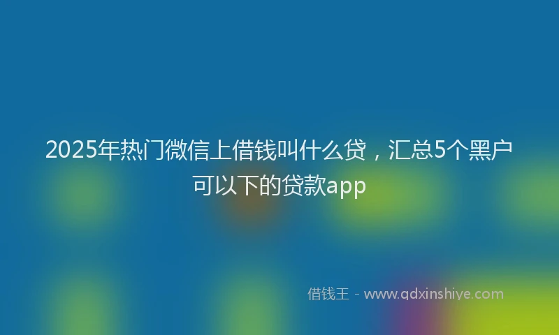 2025年热门微信上借钱叫什么贷，汇总5个黑户可以下的贷款app