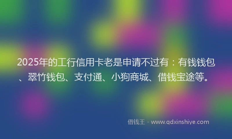 2025年的工行信用卡老是申请不过有：有钱钱包、翠竹钱包、支付通、小狗商城、借钱宝途等。