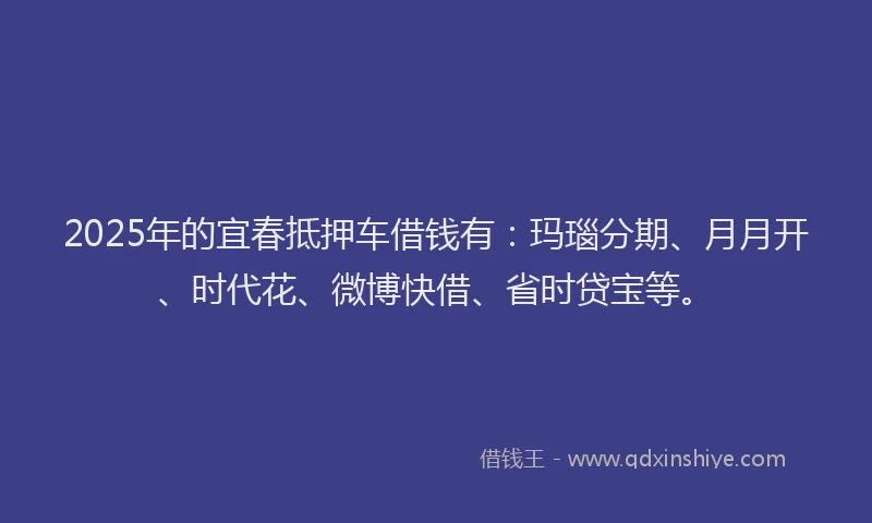 2025年的宜春抵押车借钱有：玛瑙分期、月月开、时代花、微博快借、省时贷宝等。