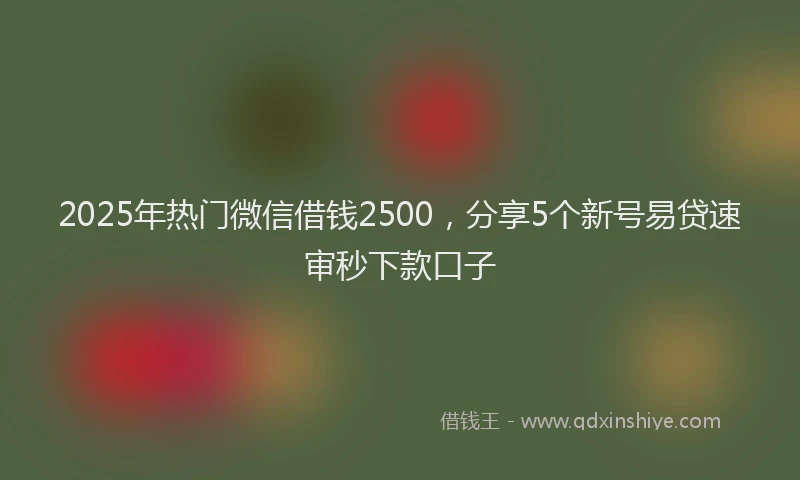 2025年热门微信借钱2500，分享5个新号易贷速审秒下款口子