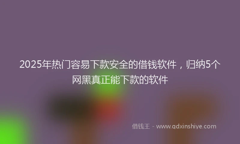 2025年热门容易下款安全的借钱软件，归纳5个网黑真正能下款的软件