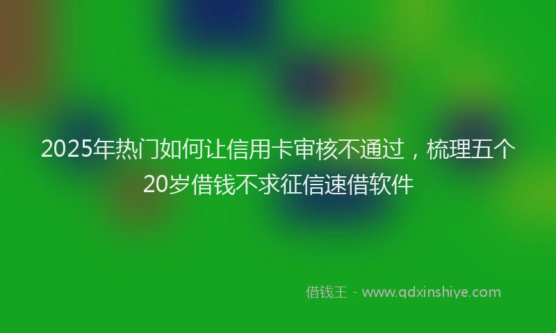 2025年热门如何让信用卡审核不通过，梳理五个20岁借钱不求征信速借软件