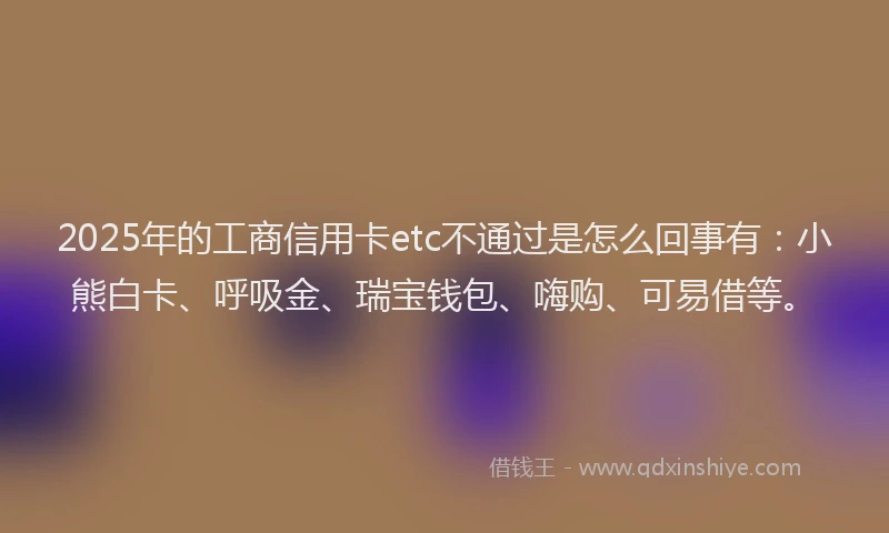 2025年的工商信用卡etc不通过是怎么回事有：小熊白卡、呼吸金、瑞宝钱包、嗨购、可易借等。