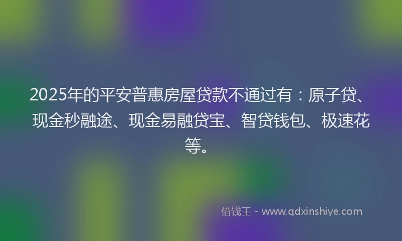 2025年的平安普惠房屋贷款不通过有：原子贷、现金秒融途、现金易融贷宝、智贷钱包、极速花等。