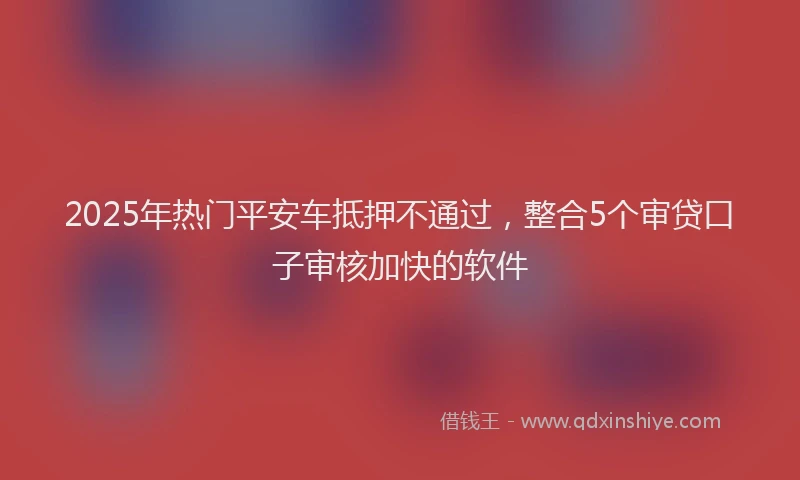 2025年热门平安车抵押不通过，整合5个审贷口子审核加快的软件