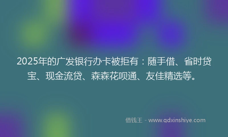 2025年的广发银行办卡被拒有：随手借、省时贷宝、现金流贷、森森花呗通、友佳精选等。