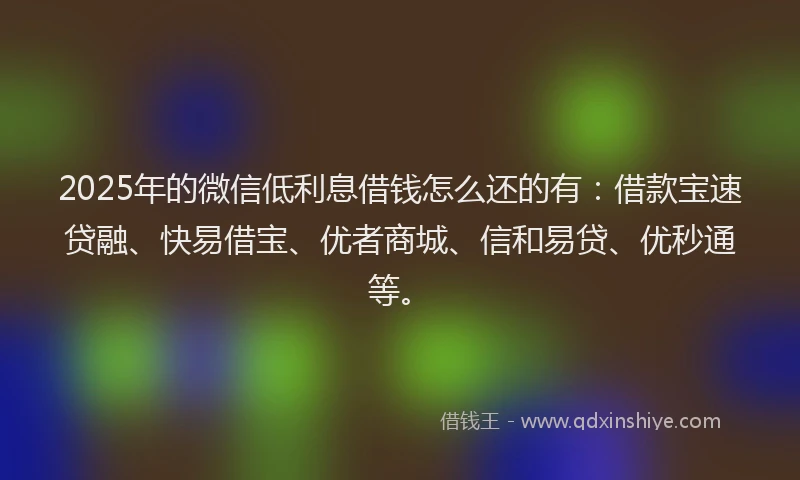 2025年的微信低利息借钱怎么还的有：借款宝速贷融、快易借宝、优者商城、信和易贷、优秒通等。