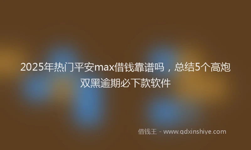 2025年热门平安max借钱靠谱吗，总结5个高炮双黑逾期必下款软件