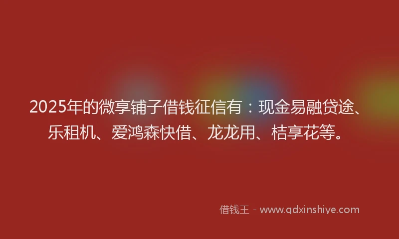 2025年的微享铺子借钱征信有：现金易融贷途、乐租机、爱鸿森快借、龙龙用、桔享花等。