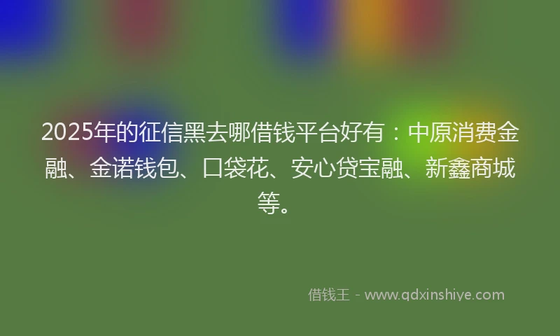 2025年的征信黑去哪借钱平台好有：中原消费金融、金诺钱包、口袋花、安心贷宝融、新鑫商城等。