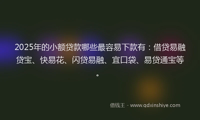 2025年的小额贷款哪些最容易下款有：借贷易融贷宝、快易花、闪贷易融、宜口袋、易贷通宝等。