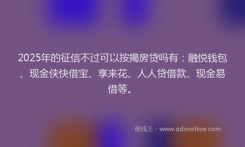 2025年的征信不过可以按揭房贷吗有：融悦钱包、现金侠快借宝、享来花、人人贷借款、现金易借等。