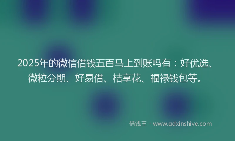 2025年的微信借钱五百马上到账吗有：好优选、微粒分期、好易借、桔享花、福禄钱包等。