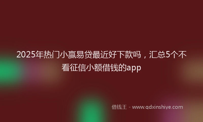 2025年热门小赢易贷最近好下款吗，汇总5个不看征信小额借钱的app