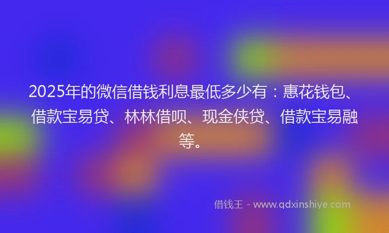 2025年的微信借钱利息最低多少有：惠花钱包、借款宝易贷、林林借呗、现金侠贷、借款宝易融等。