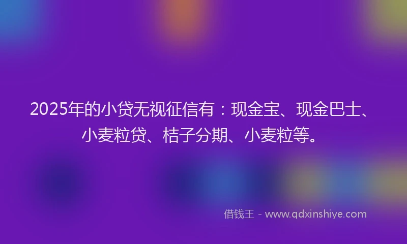 2025年的小贷无视征信有：现金宝、现金巴士、小麦粒贷、桔子分期、小麦粒等。