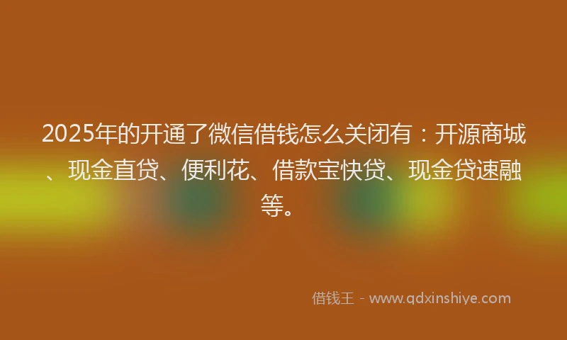 2025年的开通了微信借钱怎么关闭有：开源商城、现金直贷、便利花、借款宝快贷、现金贷速融等。